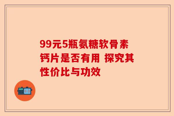 99元5瓶氨糖软骨素钙片是否有用 探究其性价比与功效