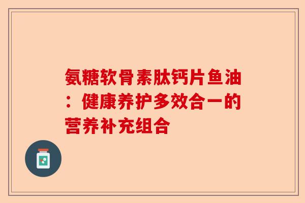 氨糖软骨素肽钙片鱼油：健康养护多效合一的营养补充组合
