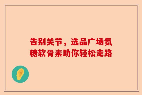 告别关节，选品广场氨糖软骨素助你轻松走路