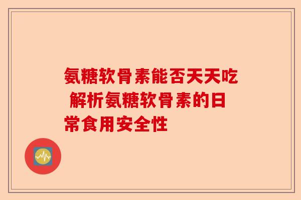 氨糖软骨素能否天天吃 解析氨糖软骨素的日常食用安全性