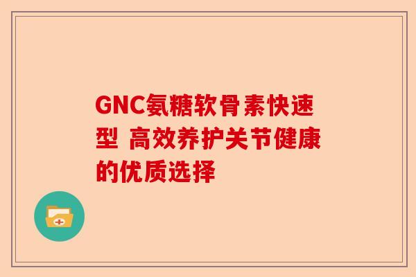 GNC氨糖软骨素快速型 高效养护关节健康的优质选择
