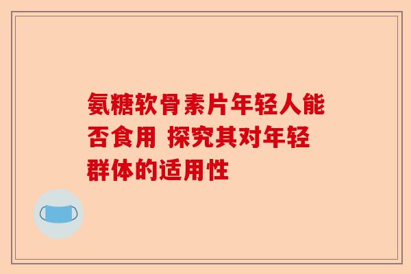 氨糖软骨素片年轻人能否食用 探究其对年轻群体的适用性