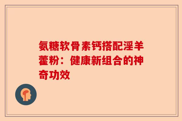 氨糖软骨素钙搭配淫羊藿粉：健康新组合的神奇功效