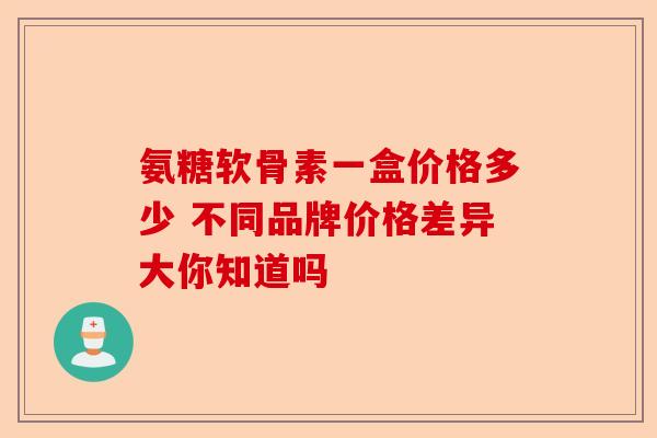 氨糖软骨素一盒价格多少 不同品牌价格差异大你知道吗
