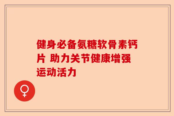 健身必备氨糖软骨素钙片 助力关节健康增强运动活力