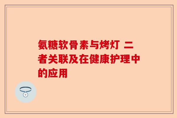 氨糖软骨素与烤灯 二者关联及在健康护理中的应用