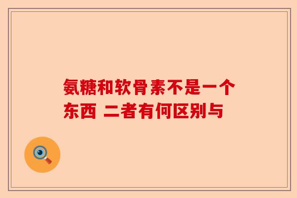 氨糖和软骨素不是一个东西 二者有何区别与
