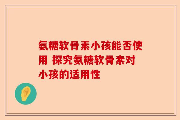 氨糖软骨素小孩能否使用 探究氨糖软骨素对小孩的适用性