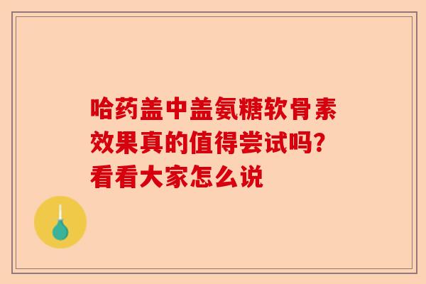 哈药盖中盖氨糖软骨素效果真的值得尝试吗？看看大家怎么说