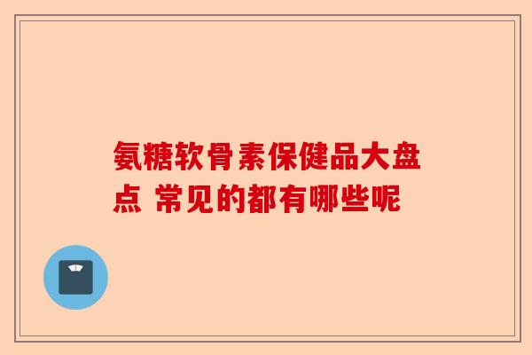 氨糖软骨素保健品大盘点 常见的都有哪些呢