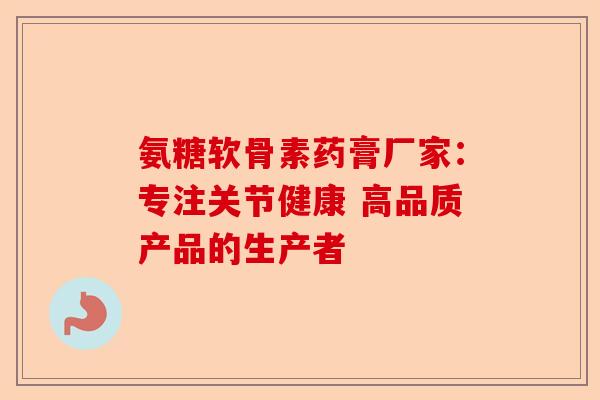 氨糖软骨素药膏厂家：专注关节健康 高品质产品的生产者