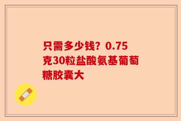 只需多少钱？0.75克30粒盐酸氨基葡萄糖胶囊大