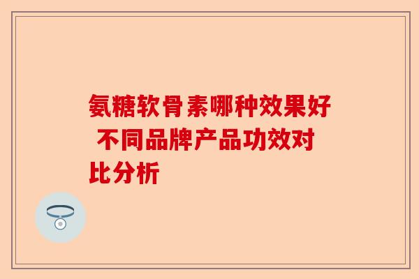 氨糖软骨素哪种效果好 不同品牌产品功效对比分析