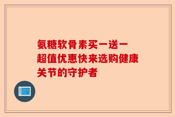 氨糖软骨素买一送一 超值优惠快来选购健康关节的守护者