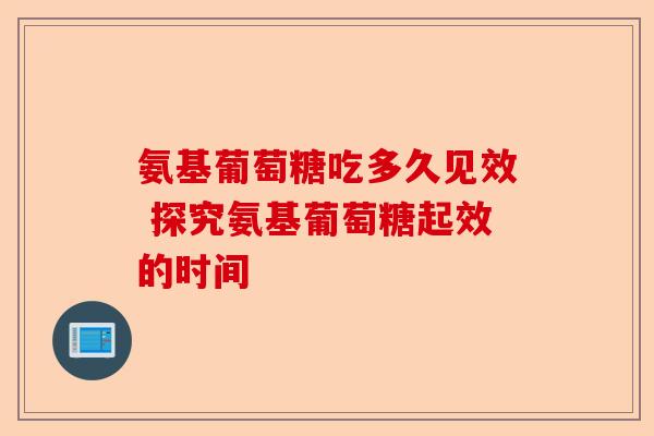氨基葡萄糖吃多久见效 探究氨基葡萄糖起效的时间