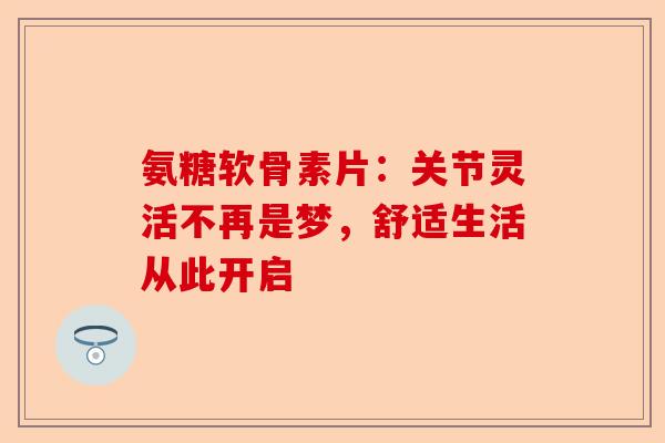 氨糖软骨素片：关节灵活不再是梦，舒适生活从此开启