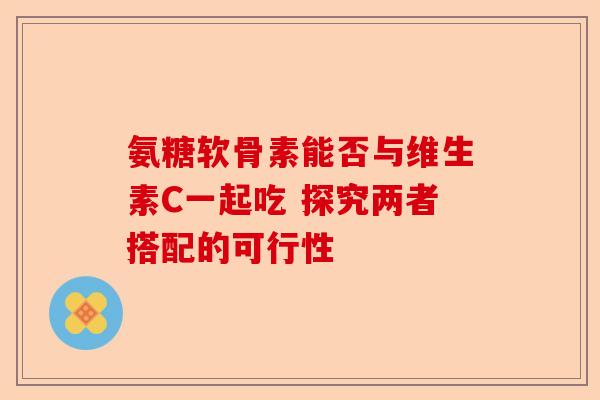 氨糖软骨素能否与维生素C一起吃 探究两者搭配的可行性
