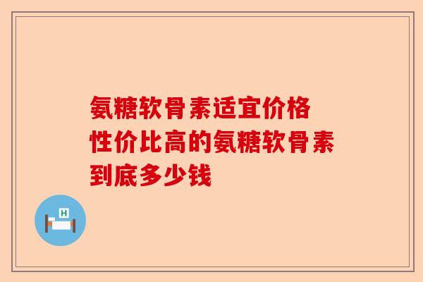 氨糖软骨素适宜价格 性价比高的氨糖软骨素到底多少钱