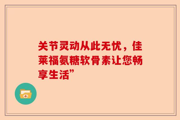 关节灵动从此无忧，佳莱福氨糖软骨素让您畅享生活”