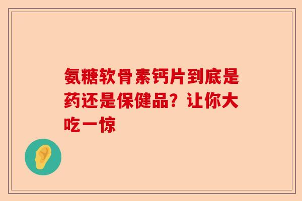 氨糖软骨素钙片到底是药还是保健品？让你大吃一惊