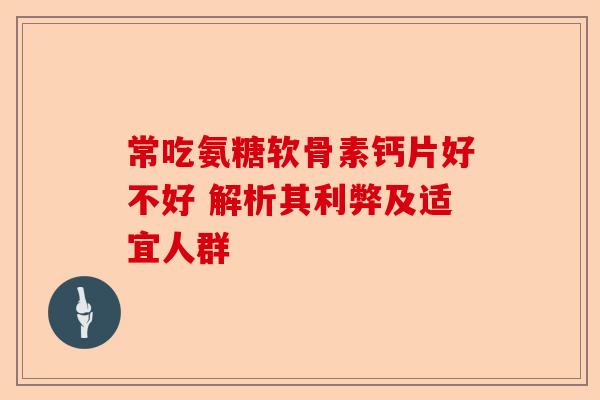 常吃氨糖软骨素钙片好不好 解析其利弊及适宜人群