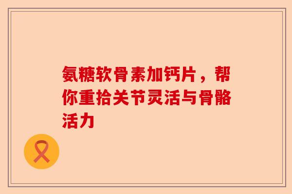 氨糖软骨素加钙片，帮你重拾关节灵活与骨骼活力