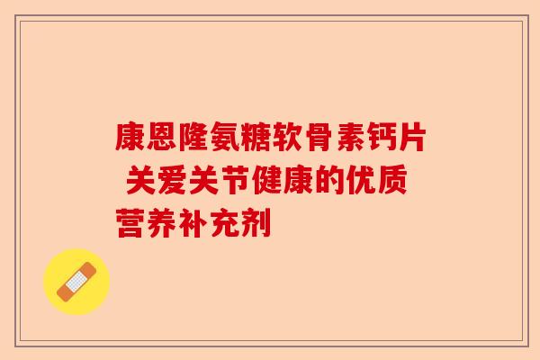 康恩隆氨糖软骨素钙片 关爱关节健康的优质营养补充剂