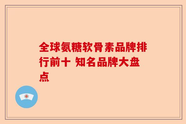全球氨糖软骨素品牌排行前十 知名品牌大盘点