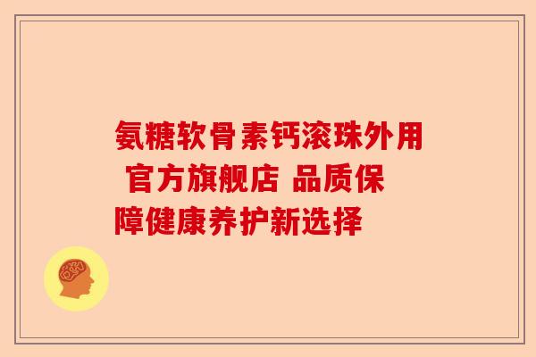 氨糖软骨素钙滚珠外用 官方旗舰店 品质保障健康养护新选择