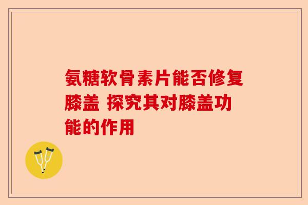 氨糖软骨素片能否修复膝盖 探究其对膝盖功能的作用