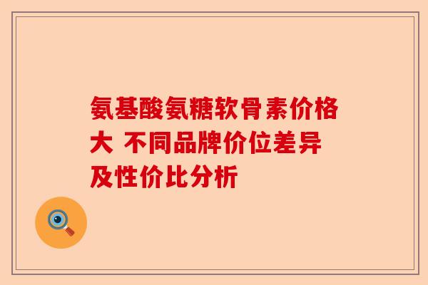 氨基酸氨糖软骨素价格大 不同品牌价位差异及性价比分析