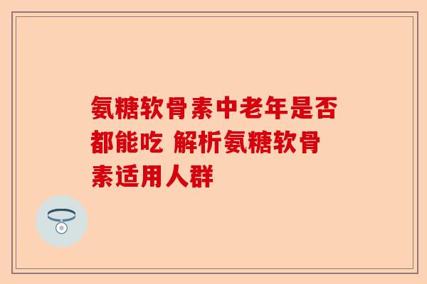 氨糖软骨素中老年是否都能吃 解析氨糖软骨素适用人群
