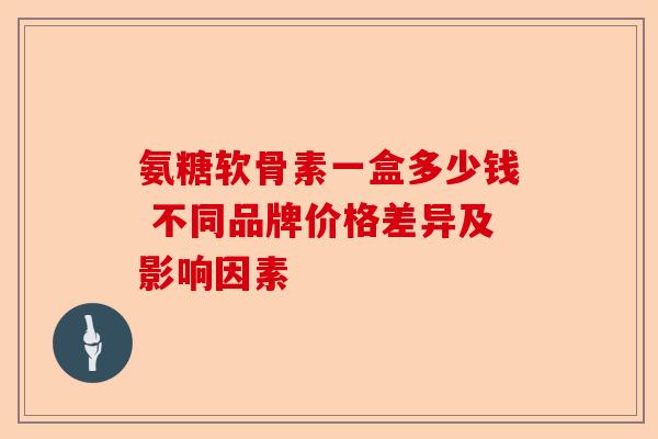 氨糖软骨素一盒多少钱 不同品牌价格差异及影响因素