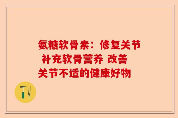 氨糖软骨素：修复关节 补充软骨营养 改善关节不适的健康好物