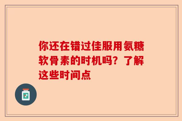 你还在错过佳服用氨糖软骨素的时机吗？了解这些时间点