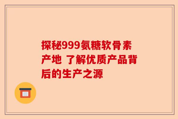 探秘999氨糖软骨素产地 了解优质产品背后的生产之源