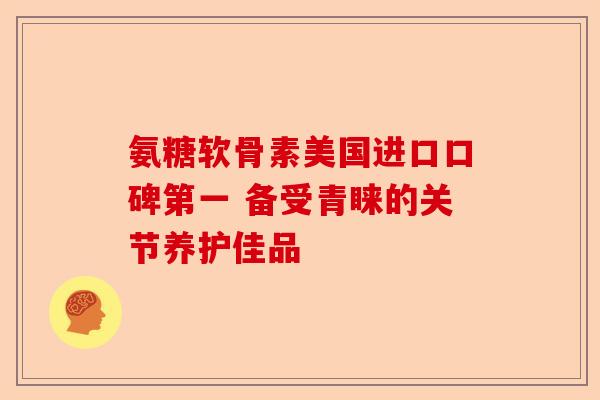 氨糖软骨素美国进口口碑第一 备受青睐的关节养护佳品