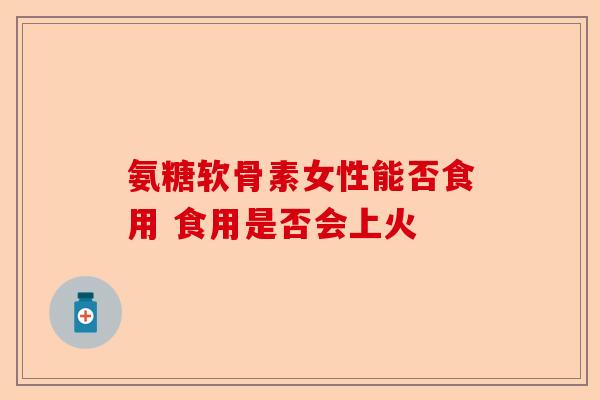 氨糖软骨素女性能否食用 食用是否会上火