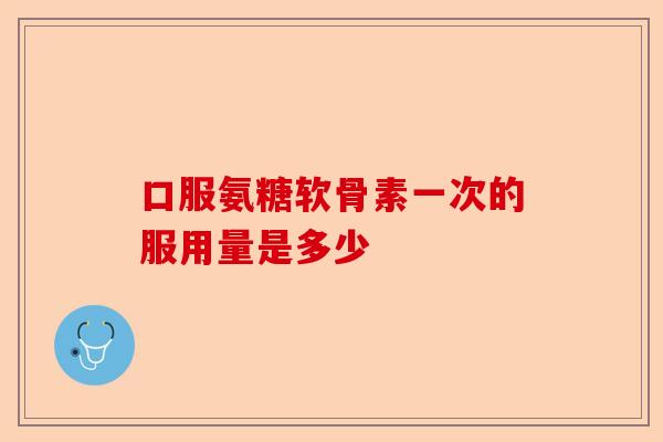 口服氨糖软骨素一次的服用量是多少