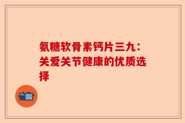 氨糖软骨素钙片三九：关爱关节健康的优质选择