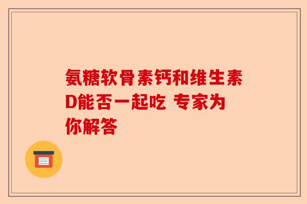 氨糖软骨素钙和维生素D能否一起吃 专家为你解答