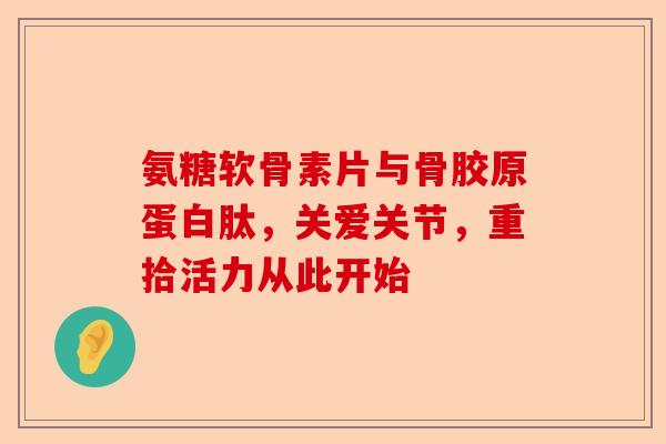 氨糖软骨素片与骨胶原蛋白肽，关爱关节，重拾活力从此开始