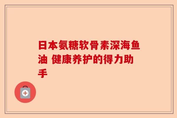 日本氨糖软骨素深海鱼油 健康养护的得力助手