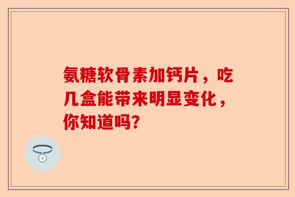 氨糖软骨素加钙片，吃几盒能带来明显变化，你知道吗？