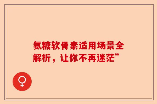 氨糖软骨素适用场景全解析，让你不再迷茫”