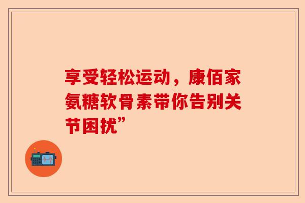 享受轻松运动，康佰家氨糖软骨素带你告别关节困扰”