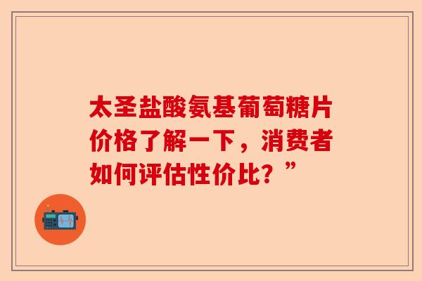 太圣盐酸氨基葡萄糖片价格了解一下，消费者如何评估性价比？”