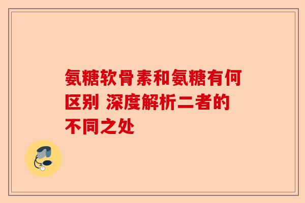 氨糖软骨素和氨糖有何区别 深度解析二者的不同之处