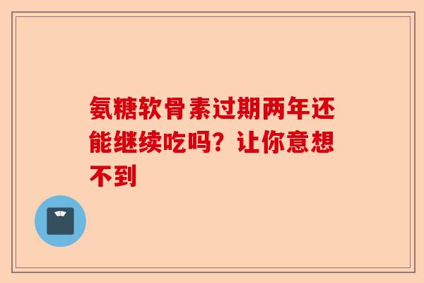 氨糖软骨素过期两年还能继续吃吗？让你意想不到