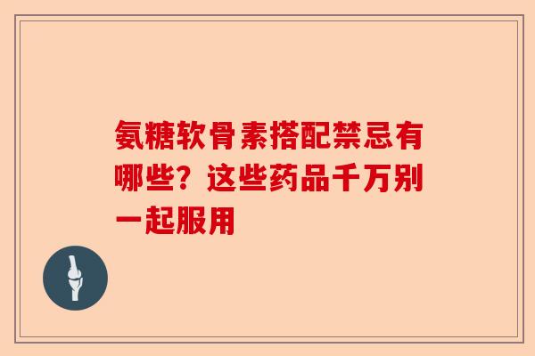 氨糖软骨素搭配禁忌有哪些？这些药品千万别一起服用